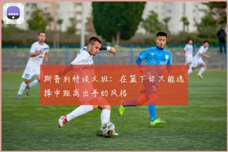 斯普利特谈文班：在篮下你只能选择中距离出手的风格