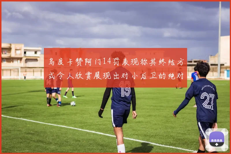 乌度卡赞阿门14罚表现称其终结方式令人欣赏展现出对小后卫的绝对统治力