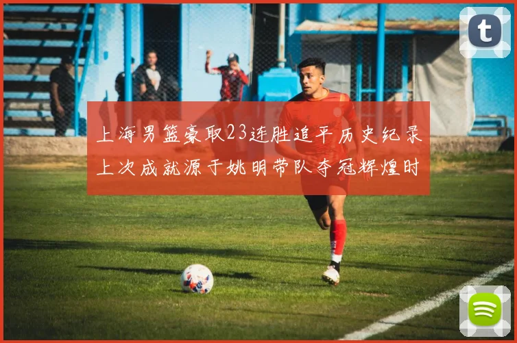 上海男篮豪取23连胜追平历史纪录上次成就源于姚明带队夺冠辉煌时刻