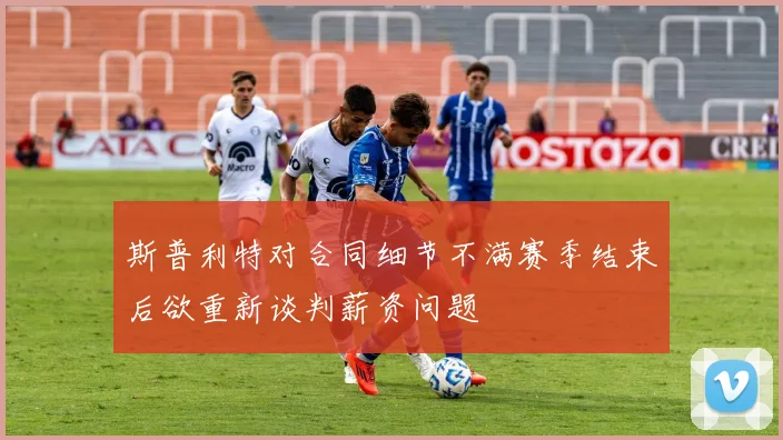 斯普利特对合同细节不满赛季结束后欲重新谈判薪资问题