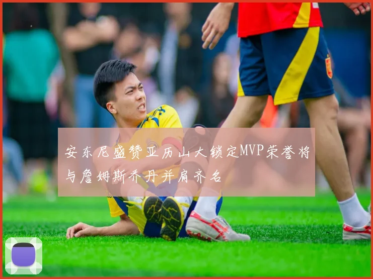 安东尼盛赞亚历山大锁定MVP荣誉将与詹姆斯乔丹并肩齐名