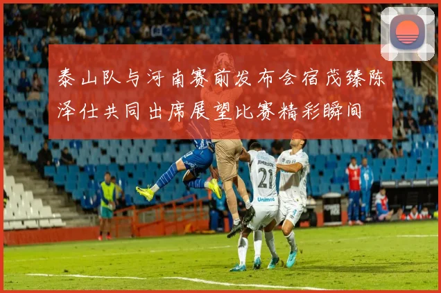 泰山队与河南赛前发布会宿茂臻陈泽仕共同出席展望比赛精彩瞬间