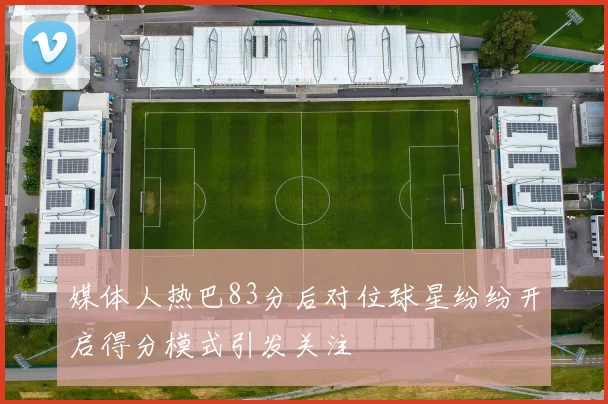 媒体人热巴83分后对位球星纷纷开启得分模式引发关注