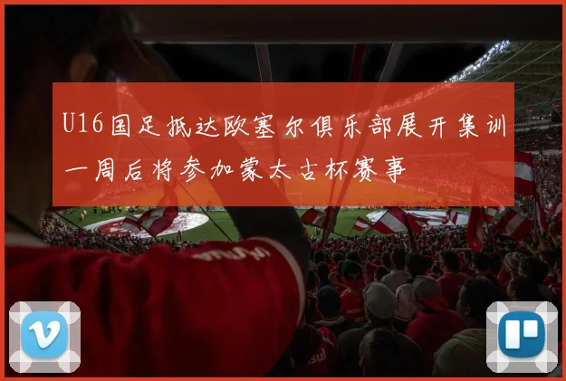 U16国足抵达欧塞尔俱乐部展开集训一周后将参加蒙太古杯赛事