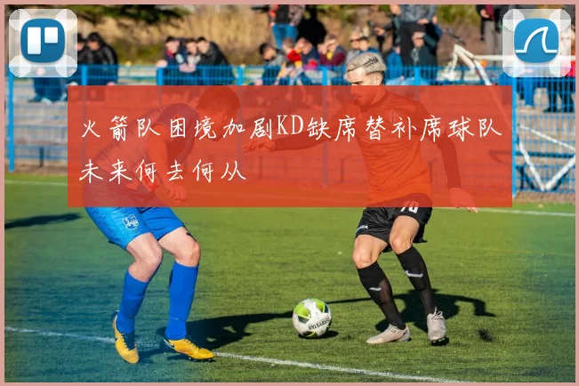 火箭队困境加剧KD缺席替补席球队未来何去何从