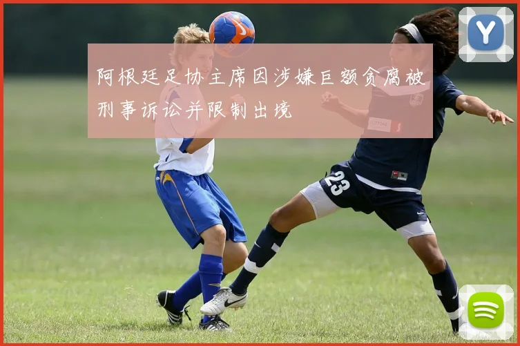 阿根廷足协主席因涉嫌巨额贪腐被刑事诉讼并限制出境