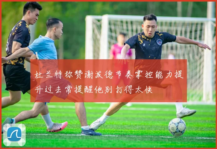 杜兰特称赞谢泼德节奏掌控能力提升过去常提醒他别打得太快