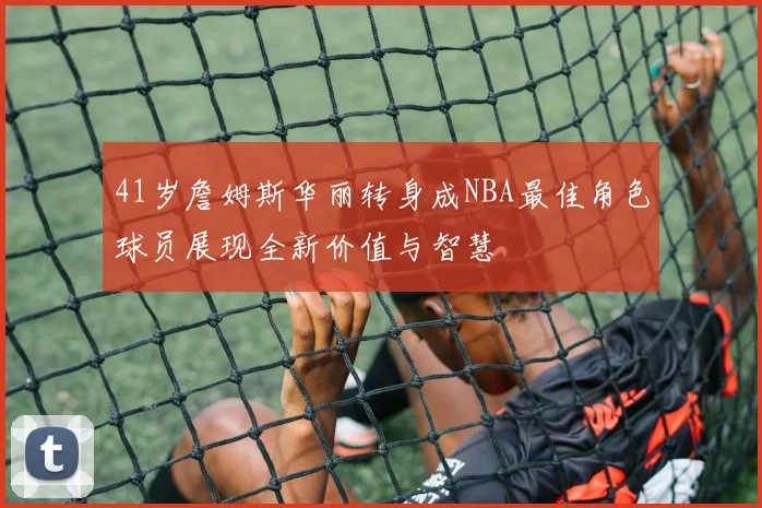 41岁詹姆斯华丽转身成NBA最佳角色球员展现全新价值与智慧