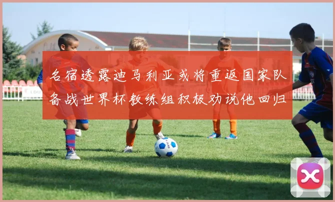 名宿透露迪马利亚或将重返国家队备战世界杯教练组积极劝说他回归